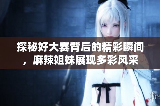 探秘好大赛背后的精彩瞬间，麻辣姐妹展现多彩风采