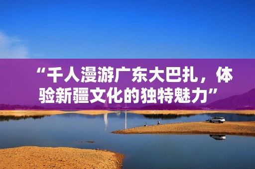 “千人漫游广东大巴扎，体验新疆文化的独特魅力”