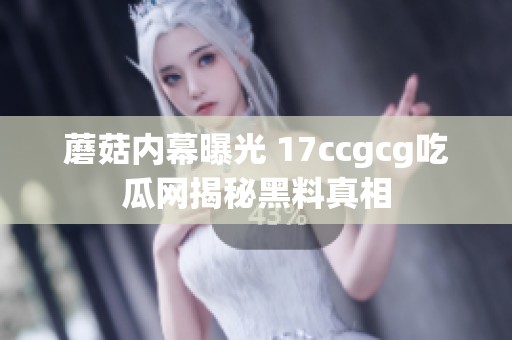 蘑菇内幕曝光 17ccgcg吃瓜网揭秘黑料真相