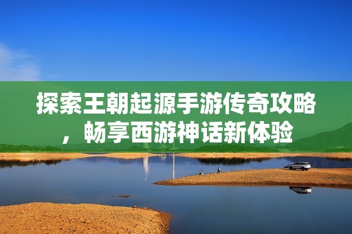 探索王朝起源手游传奇攻略，畅享西游神话新体验