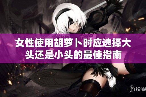 女性使用胡萝卜时应选择大头还是小头的最佳指南