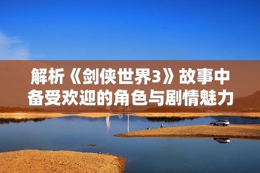 解析《剑侠世界3》故事中备受欢迎的角色与剧情魅力
