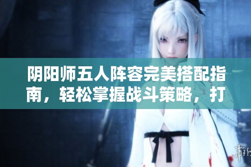 阴阳师五人阵容完美搭配指南，轻松掌握战斗策略，打造无敌战队