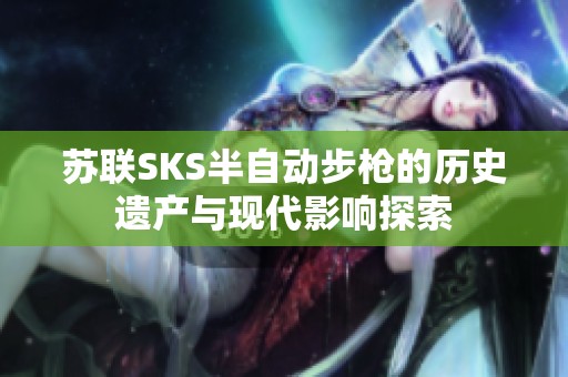 苏联SKS半自动步枪的历史遗产与现代影响探索