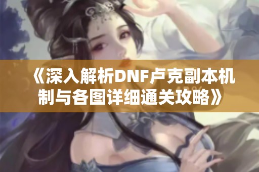 《深入解析DNF卢克副本机制与各图详细通关攻略》