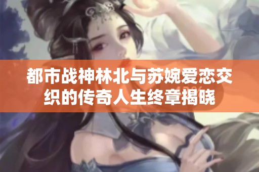 都市战神林北与苏婉爱恋交织的传奇人生终章揭晓