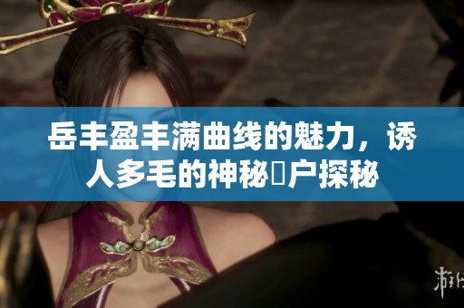 岳丰盈丰满曲线的魅力，诱人多毛的神秘隂户探秘