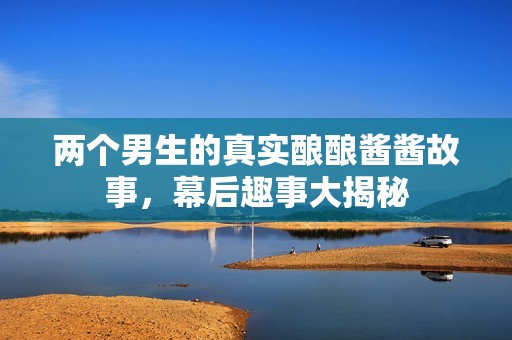 两个男生的真实酿酿酱酱故事，幕后趣事大揭秘