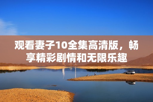 观看妻子10全集高清版，畅享精彩剧情和无限乐趣
