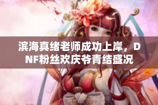 滨海真绪老师成功上岸，DNF粉丝欢庆爷青结盛况