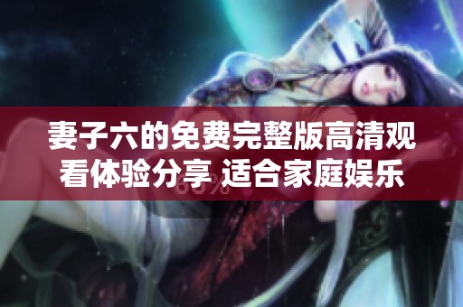 妻子六的免费完整版高清观看体验分享 适合家庭娱乐
