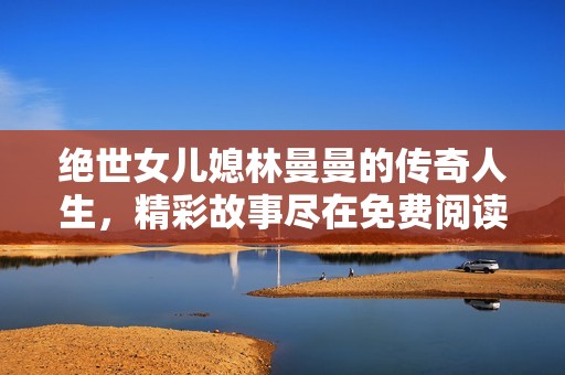 绝世女儿媳林曼曼的传奇人生，精彩故事尽在免费阅读中