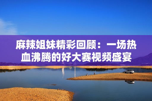 麻辣姐妹精彩回顾：一场热血沸腾的好大赛视频盛宴