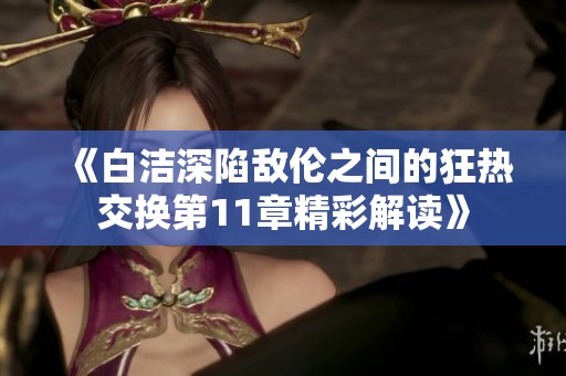 《白洁深陷敌伦之间的狂热交换第11章精彩解读》