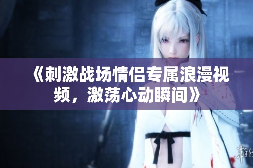 《刺激战场情侣专属浪漫视频，激荡心动瞬间》