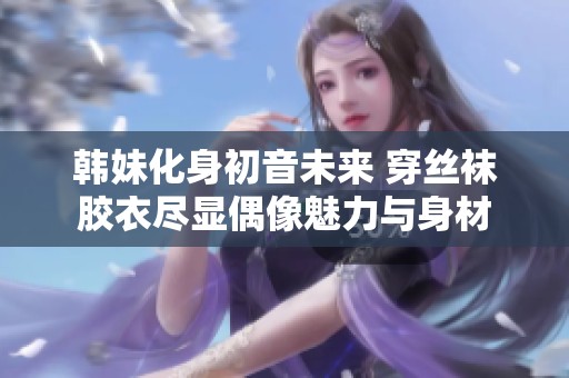 韩妹化身初音未来 穿丝袜胶衣尽显偶像魅力与身材