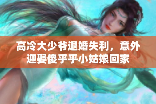 高冷大少爷退婚失利，意外迎娶傻乎乎小姑娘回家