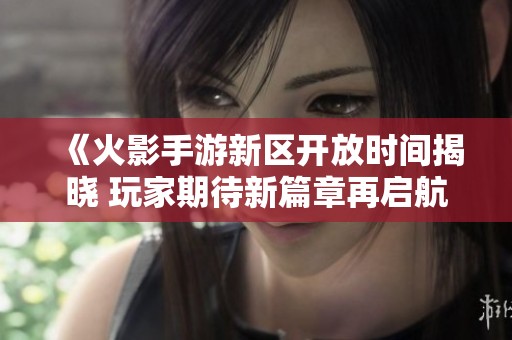 《火影手游新区开放时间揭晓 玩家期待新篇章再启航》
