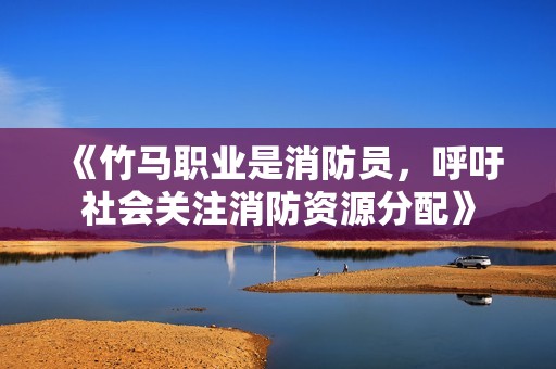 《竹马职业是消防员，呼吁社会关注消防资源分配》