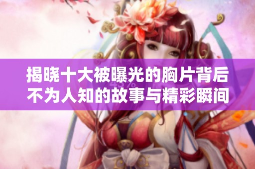 揭晓十大被曝光的胸片背后不为人知的故事与精彩瞬间