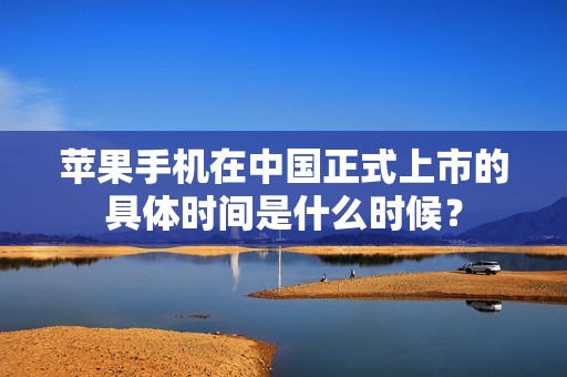 苹果手机在中国正式上市的具体时间是什么时候？