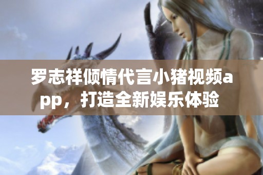 罗志祥倾情代言小猪视频app，打造全新娱乐体验 