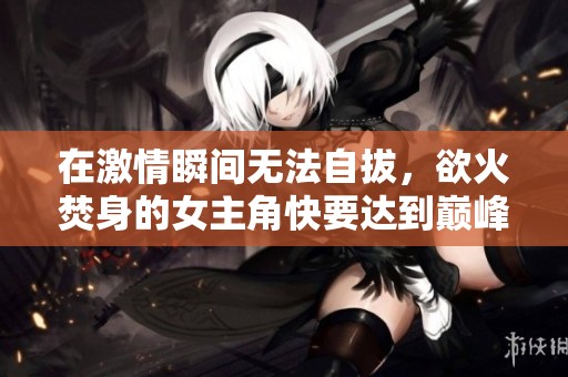 在激情瞬间无法自拔，欲火焚身的女主角快要达到巅峰