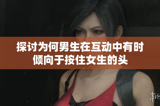 探讨为何男生在互动中有时倾向于按住女生的头