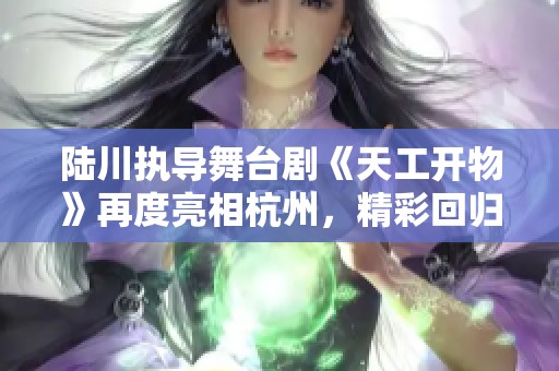 陆川执导舞台剧《天工开物》再度亮相杭州，精彩回归吸引观众