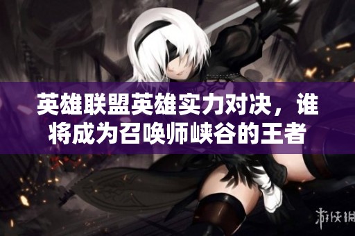 英雄联盟英雄实力对决，谁将成为召唤师峡谷的王者