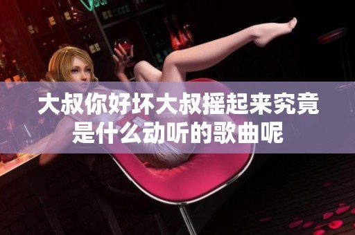 大叔你好坏大叔摇起来究竟是什么动听的歌曲呢