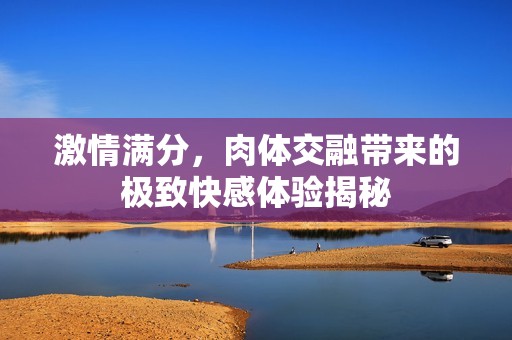 激情满分，肉体交融带来的极致快感体验揭秘