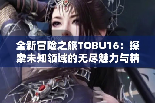 全新冒险之旅TOBU16：探索未知领域的无尽魅力与精彩体验