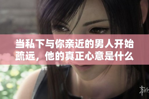 当私下与你亲近的男人开始疏远，他的真正心意是什么呢