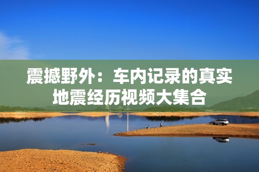 震撼野外：车内记录的真实地震经历视频大集合
