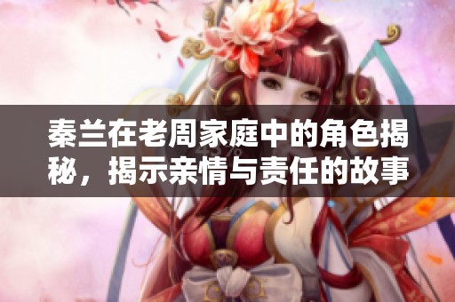 秦兰在老周家庭中的角色揭秘，揭示亲情与责任的故事