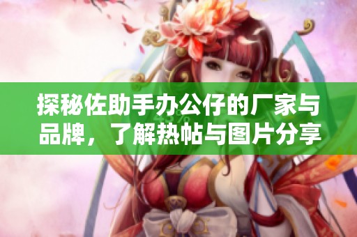 探秘佐助手办公仔的厂家与品牌，了解热帖与图片分享