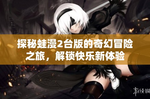 探秘蛙漫2台版的奇幻冒险之旅，解锁快乐新体验
