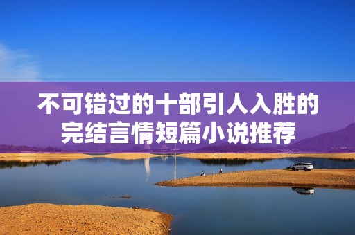 不可错过的十部引人入胜的完结言情短篇小说推荐