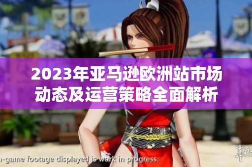 2023年亚马逊欧洲站市场动态及运营策略全面解析