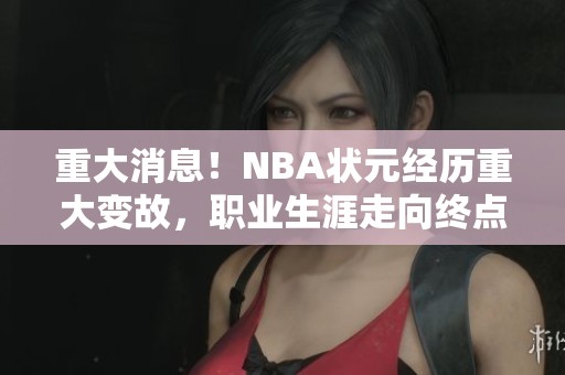 重大消息！NBA状元经历重大变故，职业生涯走向终点