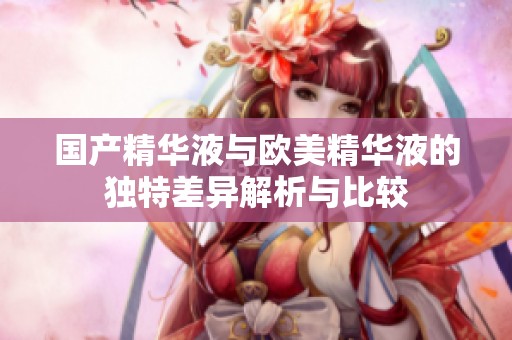 国产精华液与欧美精华液的独特差异解析与比较