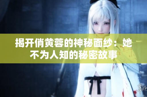 揭开俏黄蓉的神秘面纱：她不为人知的秘密故事