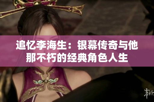 追忆李海生：银幕传奇与他那不朽的经典角色人生