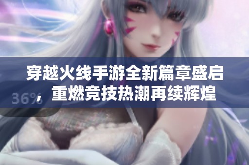 穿越火线手游全新篇章盛启，重燃竞技热潮再续辉煌