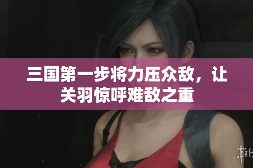 三国第一步将力压众敌，让关羽惊呼难敌之重