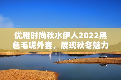 优雅时尚秋水伊人2022黑色毛呢外套，展现秋冬魅力