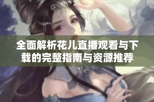 全面解析花儿直播观看与下载的完整指南与资源推荐