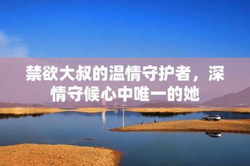 禁欲大叔的温情守护者，深情守候心中唯一的她