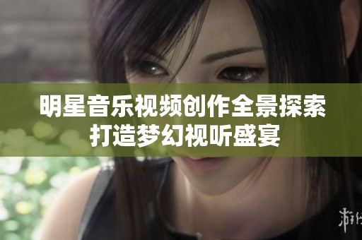 明星音乐视频创作全景探索 打造梦幻视听盛宴